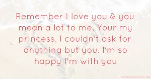 Remember I love you & you mean a lot to me. Your my princess. I couldn't ask for anything but you. I'm so happy I'm with you.