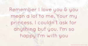 Remember I love you & you mean a lot to me. Your my princess. I couldn't ask for anything but you. I'm so happy I'm with you.