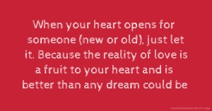 When your heart opens for someone (new or old), just let it. Because the reality of love is a fruit to your heart and is better than any dream could be.