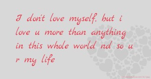 I don't love myself, but i love u more than anything in this whole world nd so u r my life.