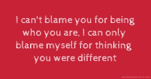 I can't blame you for being who you are, I can only blame myself for thinking you were different.