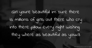 Girl youre beautiful im sure there is millions of girls out there who cry into there pillow every night wishing they where as beautiful as you<3