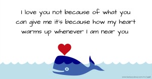 I love you not because of what you can give me it's because how my heart warms up whenever I am near you.