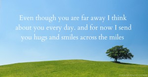 Even though you are far away I think about you every day. and for now I send you hugs and smiles across the miles.