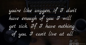 you're like oxygen, if I don't have enough of you I will get sick. If I have nothing of you, I can't live at all