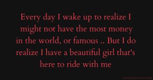 Every day I wake up to realize I might not have the most money in the world, or famous .. But I do realize I have a beautiful girl that's here to ride with me.