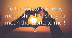 To the world you may mean shit ...but shit you mean the world to me ! :D