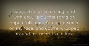 Baby, love is like a song, and with you, I play this somg on repeat allll day. You put a smile on my face, and you're wrapped around my heart like a lace.