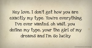 Hey love, I don't get how you are exactly my type. You're everything I've ever wanted, oh wait, you define my type, your the girl of my dreams and I'm so lucky.