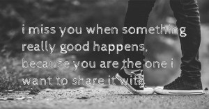 i miss you when something really good happens, because you are the one i want to share it with