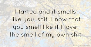 I farted and it smells like you, shit. I now that you smell like it I love the smell of my own shit