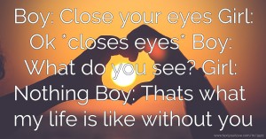 Boy: Close your eyes   Girl: Ok *closes eyes*  Boy: What do you see?  Girl: Nothing  Boy: Thats what my life is like without you