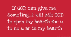 If GOD can give me someting...i will ask GOD to open my hearth for u to no u ar in my hearth.