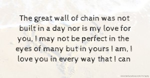 The great wall of chain was not built in a day nor is my love for you, I may not be perfect in the eyes of many but in yours I am, I love you in every way that I can.
