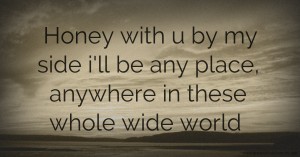 Honey with u by my side i'll be any place, anywhere in these whole wide world.