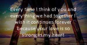 Every time I think of you and everything we had together I wish it continues forever because your love is so strong in my heart.