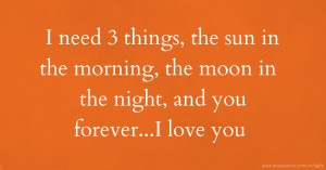 I need 3 things, the sun in the morning, the moon in the night, and you forever...I love you