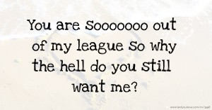 You are sooooooo out of my league so why the hell do you still want me?