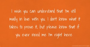 I wish you can understand that I'm still madly in love with you. I don't know what it takes to prove it, but please know that if you ever need me I'm right here.