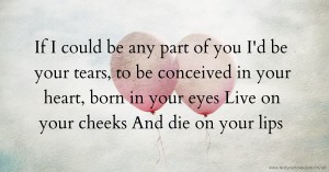 If I could be any part of you  I'd be your tears, to be conceived in your heart, born in your eyes  Live on your cheeks  And die on your lips