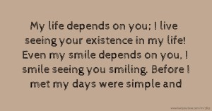 My life depends on you; I live seeing your existence in my life! Even my smile depends on you, I smile seeing you smiling. Before I met my days were simple and