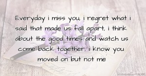 Everyday i miss you, i regret what i said that made us fall apart, i think about the good times and watch us come back together, i know you moved on but not me