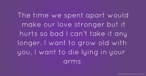 The time we spent apart would make our love stronger but it hurts so bad I can't take it any longer.  I want to grow old with you, I want to die lying in your arms.