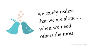 we truely realize that we are alone.... when we need others the most.