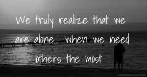We truly realize that we are alone.... when we need others the most.