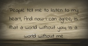 People tell me to listen to my heart,   And now I can agree,  Is that a world without you,  Is a world without me