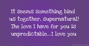 It seems something bind us together, supernatural! The love I have for you is unpredictable....I love you