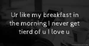 Ur like my breakfast in the morning I never get tierd of u I love u