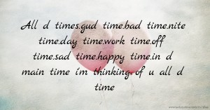 All d times.gud time.bad time.nite time.day time.work time.off time.sad time.happy time.in d main time i'm thinking of u all d time.