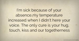 I'm sick because of your absence,my temperature increased when I didn't here your voice. The only cure is your hug, touch, kiss and our togetherness.