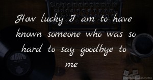 How lucky I am to have known someone who was so hard to say goodbye to me ♥