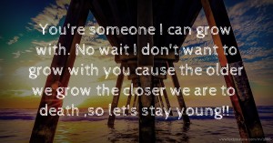 You're someone I can grow with. No wait I don't want to grow with you cause the older we grow the closer we are to death ,so let's stay young!!