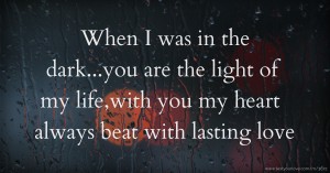 When I was in the dark...you are the light of my life,with you my heart always beat with lasting love