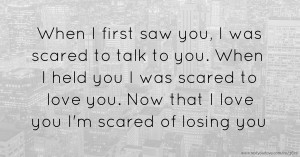 When I first saw you, I was scared  to talk to you. When I held you I was scared to love you. Now that I love you I'm scared of losing you.