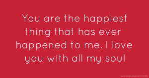 You are the happiest thing that has ever happened to me. I love you with all my soul.