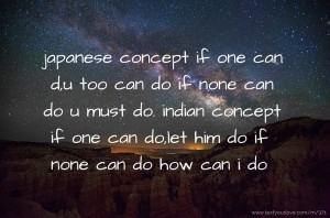 japanese concept  if one can d,u too can do if none can do u must do.  indian concept  if one can do,let him do if none can do how can i do.