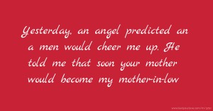 Yesterday, an angel predicted an a men would cheer me up. He told me that soon your mother would become my mother-in-low