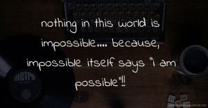 nothing in this world is impossible.... because, impossible  itself says ''i am possible''!!