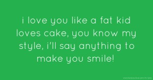 i love you like a fat kid loves cake, you know my style, i'll say anything to make you smile!