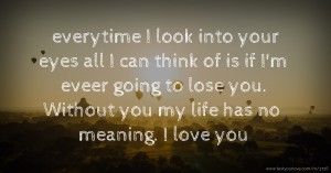 everytime I look into your eyes all I can think of is if I'm eveer going to lose you. Without you my life has no meaning. I love you