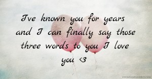 I've known you for years and I can finally say those three words to you I love you <3
