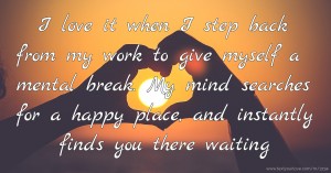 I love it when I step back from my work to give myself a mental break. My mind searches for a happy place, and instantly finds you there waiting.