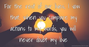 For the rest of our lives, I vow that, when you compare my actions to my words, you will never doubt my love.