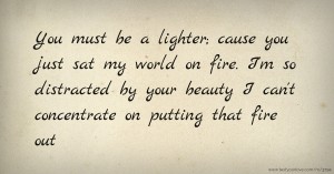 You must be a lighter; cause you just sat my world on fire. I'm so distracted by your beauty I can't concentrate on putting that fire out.