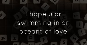 I hope u ar swimming in an oceant of love