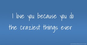 I love you because you do the craziest things ever.